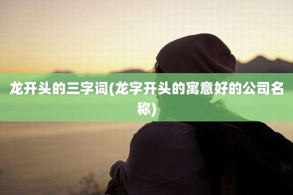 龙开头的三字词(龙字开头的寓意好的公司名称)