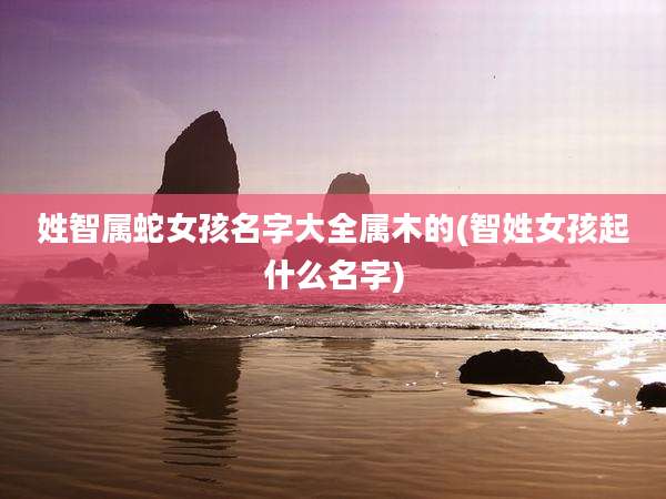 姓智属蛇女孩名字大全属木的(智姓女孩起什么名字)