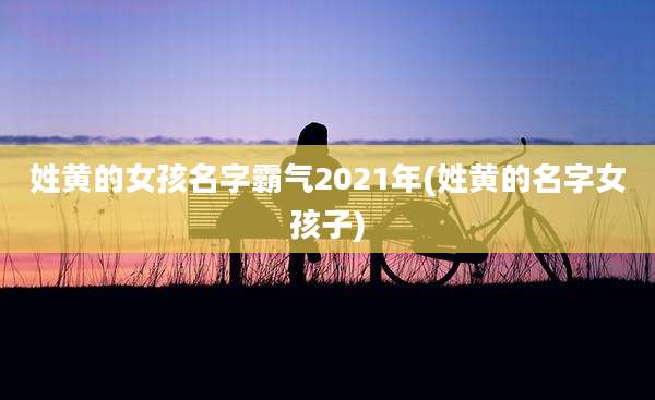 姓黄的女孩名字霸气2021年(姓黄的名字女孩子)