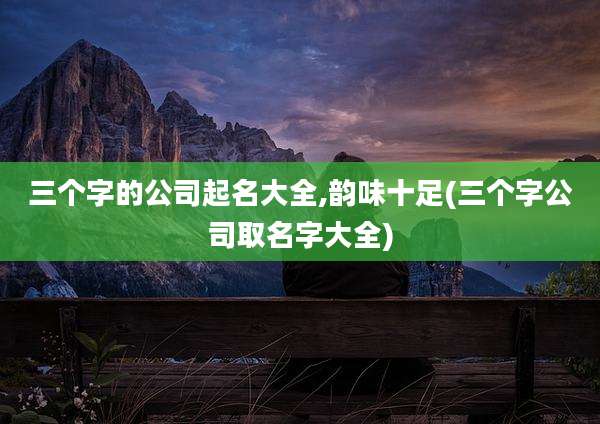 三个字的公司起名大全,韵味十足(三个字公司取名字大全)