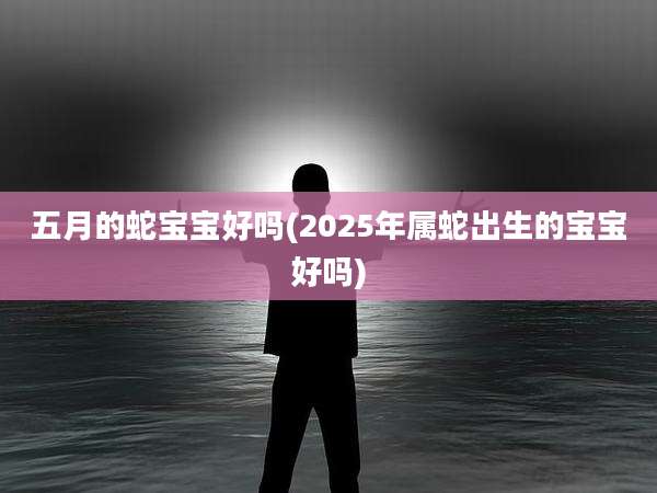 五月的蛇宝宝好吗(2025年属蛇出生的宝宝好吗)