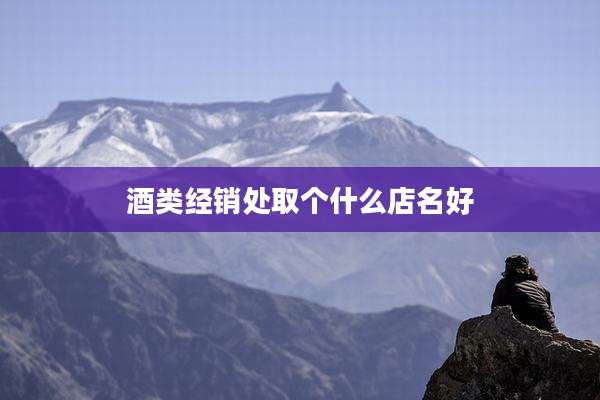 酒类经销处取个什么店名好