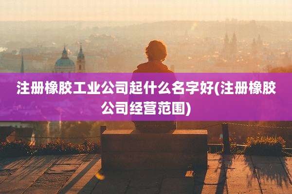 注册橡胶工业公司起什么名字好(注册橡胶公司经营范围)