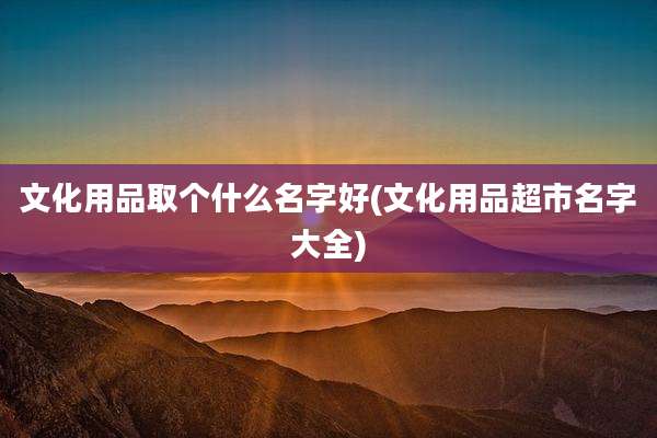 文化用品取个什么名字好(文化用品超市名字大全)