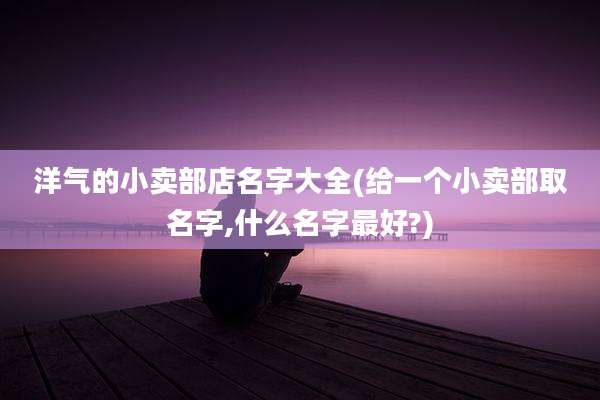 洋气的小卖部店名字大全(给一个小卖部取名字,什么名字最好?)