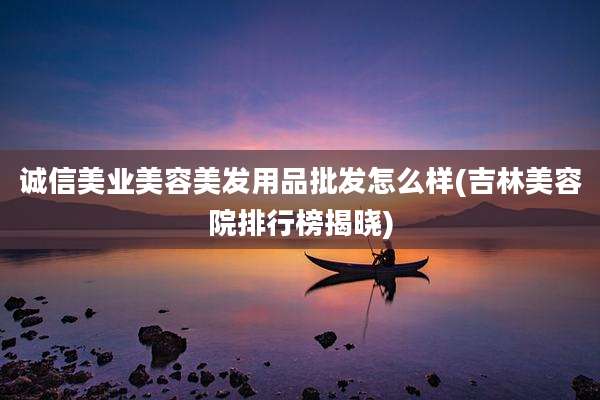 诚信美业美容美发用品批发怎么样(吉林美容院排行榜揭晓)