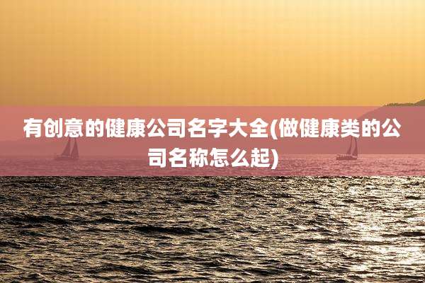 有创意的健康公司名字大全(做健康类的公司名称怎么起)