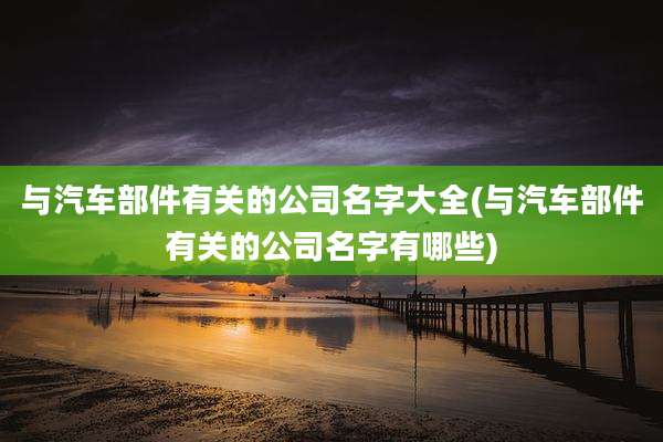 与汽车部件有关的公司名字大全(与汽车部件有关的公司名字有哪些)