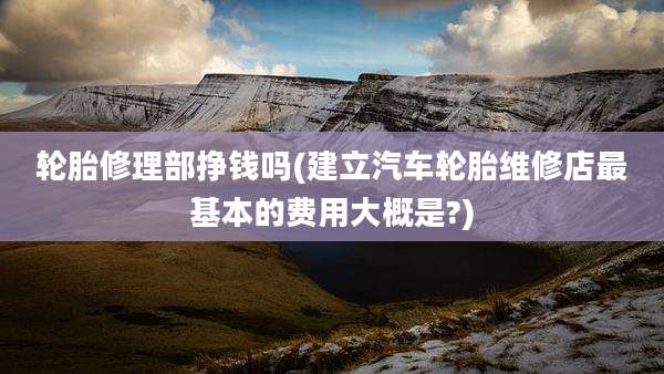 轮胎修理部挣钱吗(建立汽车轮胎维修店最基本的费用大概是?)