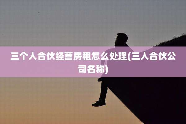三个人合伙经营房租怎么处理(三人合伙公司名称)