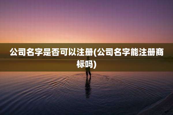 公司名字是否可以注册(公司名字能注册商标吗)
