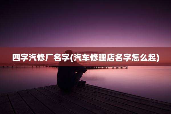 四字汽修厂名字(汽车修理店名字怎么起)