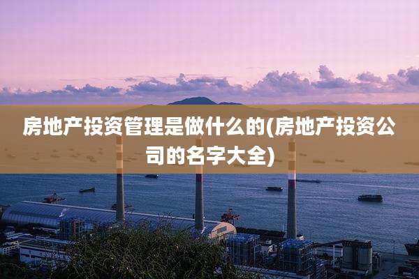 房地产投资管理是做什么的(房地产投资公司的名字大全)
