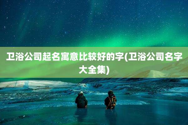 卫浴公司起名寓意比较好的字(卫浴公司名字大全集)