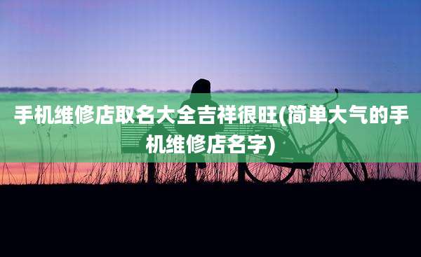 手机维修店取名大全吉祥很旺(简单大气的手机维修店名字)