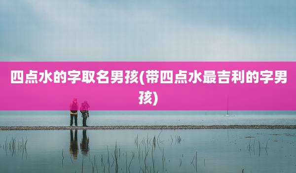 四点水的字取名男孩(带四点水最吉利的字男孩)