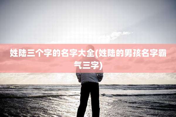 姓陆三个字的名字大全(姓陆的男孩名字霸气三字)