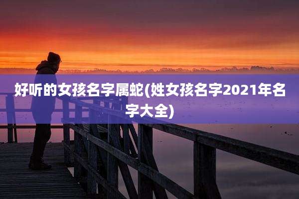 好听的女孩名字属蛇(姓女孩名字2021年名字大全)
