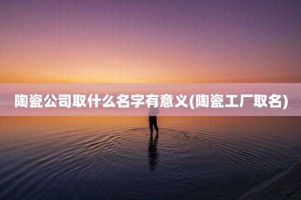 陶瓷公司取什么名字有意义(陶瓷工厂取名)