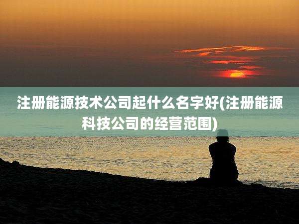注册能源技术公司起什么名字好(注册能源科技公司的经营范围)