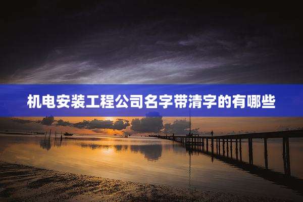 机电安装工程公司名字带清字的有哪些