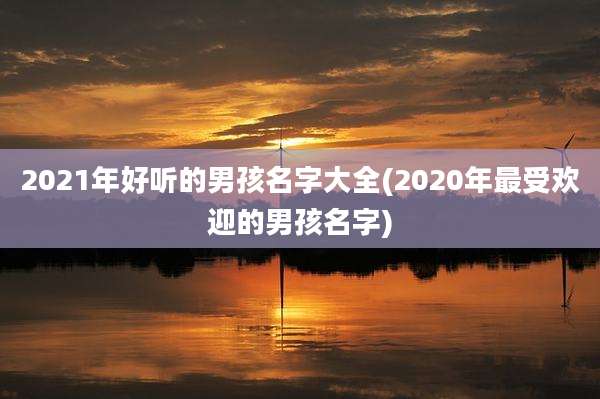 2021年好听的男孩名字大全(2020年最受欢迎的男孩名字)