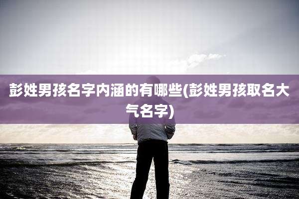 彭姓男孩名字内涵的有哪些(彭姓男孩取名大气名字)