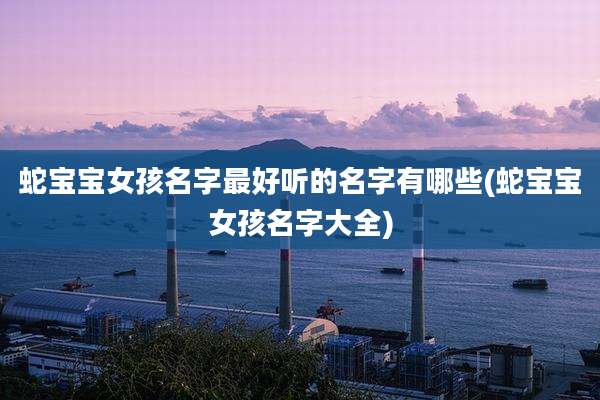 蛇宝宝女孩名字最好听的名字有哪些(蛇宝宝女孩名字大全)