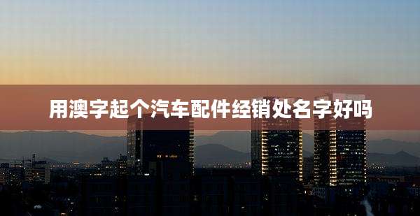 用澳字起个汽车配件经销处名字好吗