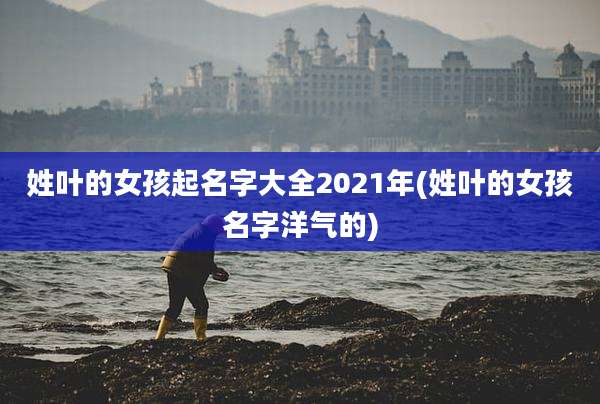 姓叶的女孩起名字大全2021年(姓叶的女孩名字洋气的)