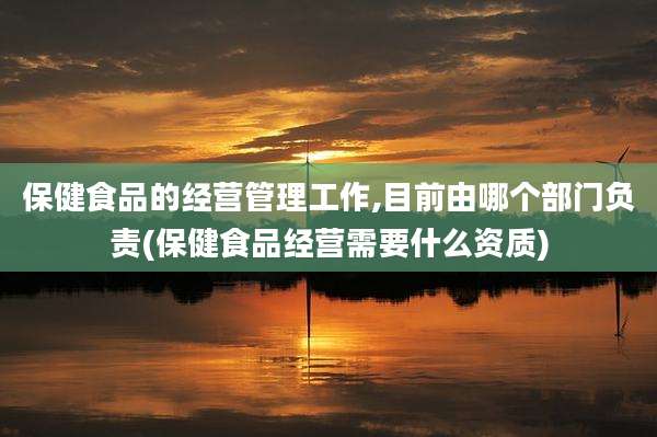 保健食品的经营管理工作,目前由哪个部门负责(保健食品经营需要什么资质)