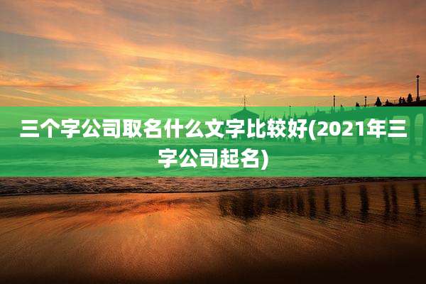 三个字公司取名什么文字比较好(2021年三字公司起名)