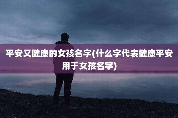 平安又健康的女孩名字(什么字代表健康平安用于女孩名字)