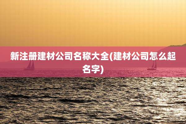 新注册建材公司名称大全(建材公司怎么起名字)