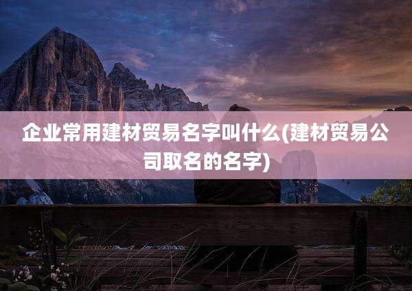 企业常用建材贸易名字叫什么(建材贸易公司取名的名字)