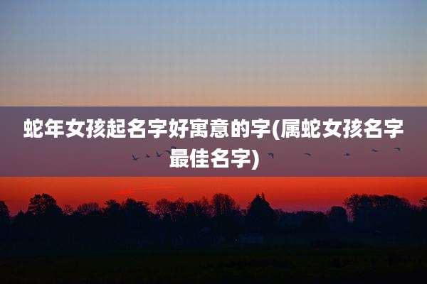 蛇年女孩起名字好寓意的字(属蛇女孩名字最佳名字)