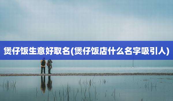 煲仔饭生意好取名(煲仔饭店什么名字吸引人)