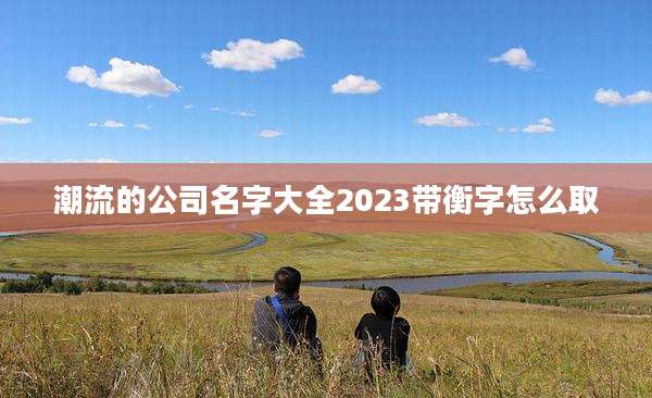 潮流的公司名字大全2023带衡字怎么取