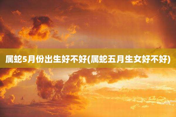 属蛇5月份出生好不好(属蛇五月生女好不好)