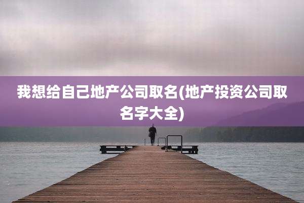 我想给自己地产公司取名(地产投资公司取名字大全)
