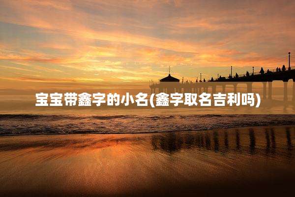 宝宝带鑫字的小名(鑫字取名吉利吗)