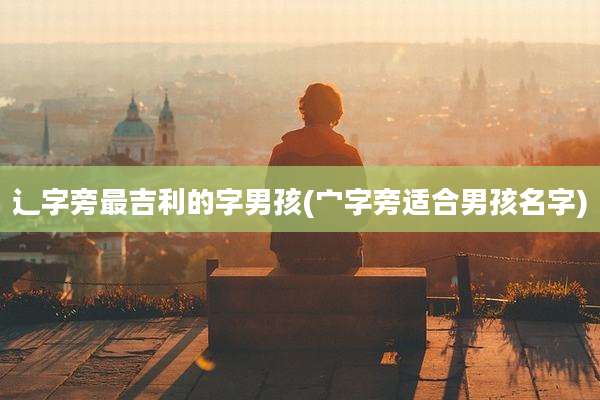 辶字旁最吉利的字男孩(宀字旁适合男孩名字)