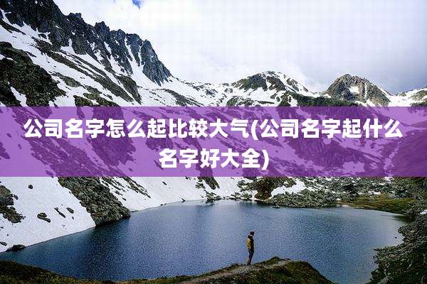 公司名字怎么起比较大气(公司名字起什么名字好大全)