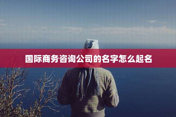 国际商务咨询公司的名字怎么起名