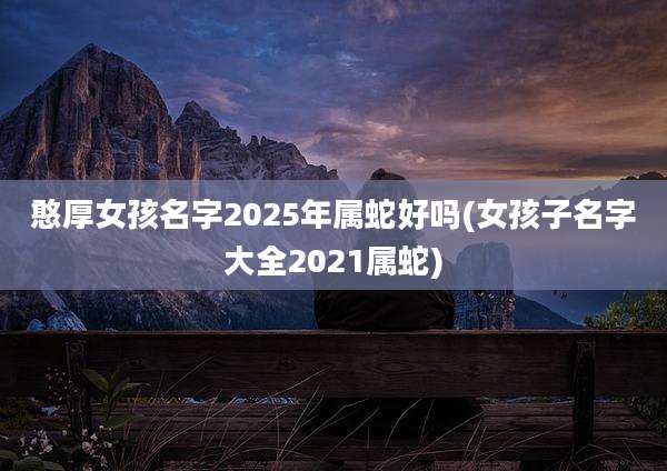 憨厚女孩名字2025年属蛇好吗(女孩子名字大全2021属蛇)