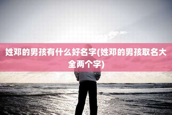 姓邓的男孩有什么好名字(姓邓的男孩取名大全两个字)