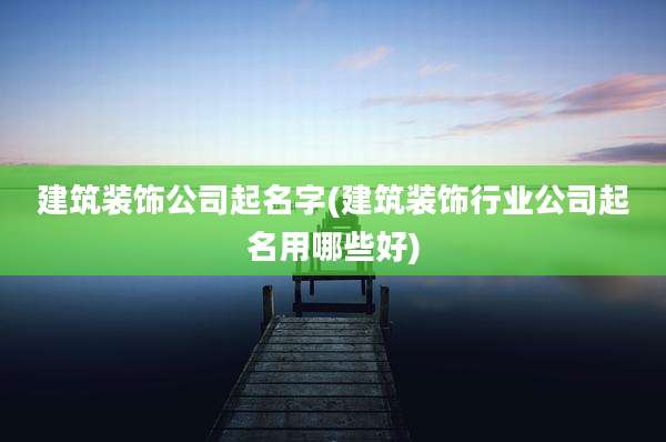 建筑装饰公司起名字(建筑装饰行业公司起名用哪些好)