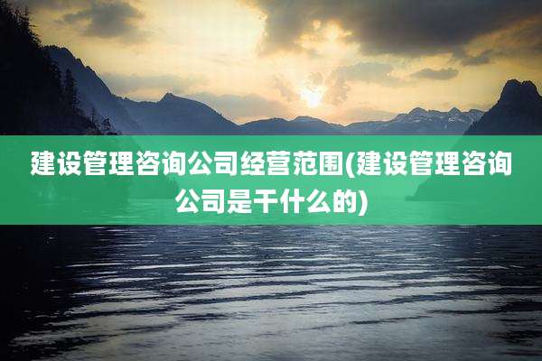 建设管理咨询公司经营范围(建设管理咨询公司是干什么的)