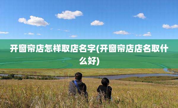 开窗帘店怎样取店名字(开窗帘店店名取什么好)