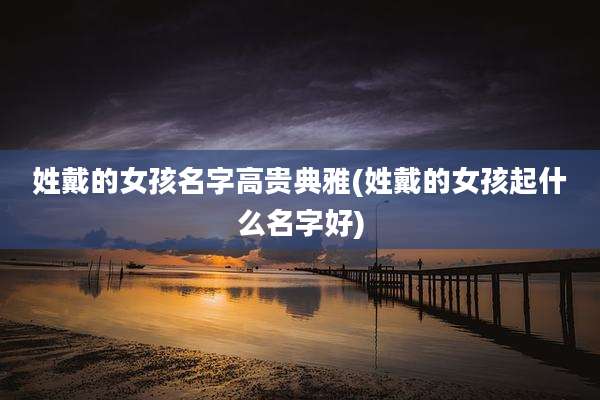 姓戴的女孩名字高贵典雅(姓戴的女孩起什么名字好)